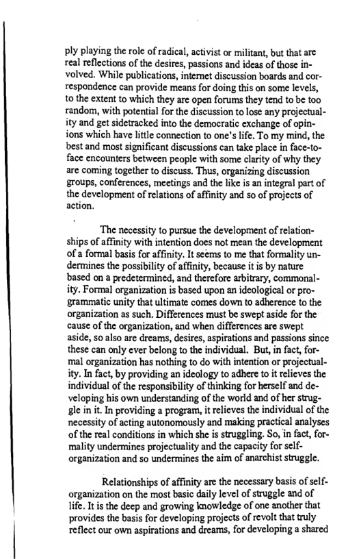 ply playing the role of radical, activist or militant, but that are real reflections of the desires, passions and ideas of those in- volved. While publications, intemet discussion boards and cor- respondence can provide means for doing this on some levels, o the extent to which they are open forums they tend to be too random, with potential for the discussion to lose any projectual- ity and get sidetracked into the demoeratic exchange of opin- ions which have little connection to one’s life. To my mind, the best and most significant discussions can take place in face-to- face encounters between people with some clarity of why they are coming together to discuss. Thus, organizing discussion groups, conferences, meetings and the like is an integral part of  the development of relations of affinity and so of projects of action.  ‘The necessity to pursue the development of relation- ships of affinity with intention does not mean the development ofa formal basis for affinity. It seems to me that formality un- dermines the possibility of affinity, because itis by nature based on a predetermined, and therefore arbitrary, commonal- ity. Formal organization is based upon an ideological or pro- grammatic unity that ultimate comes down to adherence to the organization as such. Differences must be swept aside for the cause of the organization, and when differences are swept aside, soalso are dreams, desircs, aspirations and passions since these can only ever belong to the individual. But, in fact, for- ‘mal organization has nothing to o with intention or projectual- ity. In fact, by providing an ideology to adhere to it relieves the individual of the responsibility of thinking for herself and de- veloping his own understanding of the world and of her strug- gle in it. In providing a program, it elieves the individual of the necessity of acting autonomously and making practical analyses of the real conditions in which she is struggling. So, in fact, for- mality undermines projectuslity and the capacity for self- organization and so undermines the aim of anarchist struggle.  Relationships of affinity are the necessary basis of self- organization on the most basic daily level of struggle and of life. It is the decp and growing knowledge of one another that provides the basis for developing projects of revolt that truly reflect our own aspirations and dreams, for developing a shared 